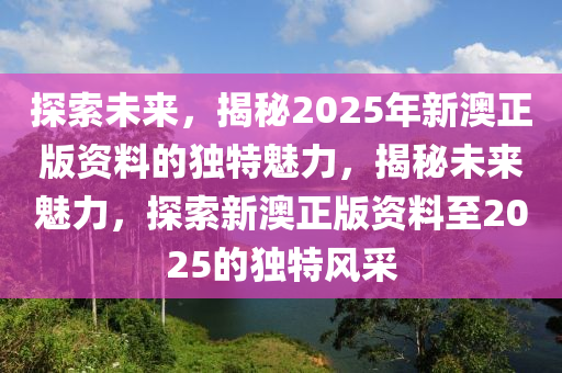 探索未来，揭秘2025年新澳正版资料的独特魅力，揭秘未来魅力，探索新澳正版资料至2025的独特风采