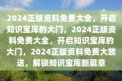 2024正版资料免费大全，开启知识宝库的大门，2024正版资料免费大全，开启知识宝库的大门，2024正版资料免费大放送，解锁知识宝库新篇章