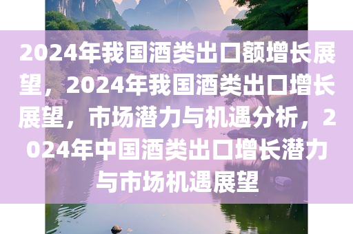 2024年我国酒类出口额增长展望，2024年我国酒类出口增长展望，市场潜力与机遇分析，2024年中国酒类出口增长潜力与市场机遇展望