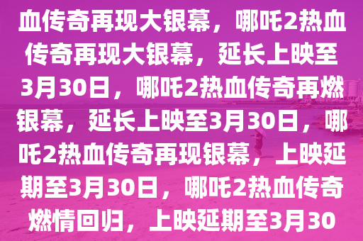 哪吒2延长上映至3月30日，热血传奇再现大银幕，哪吒2热血传奇再现大银幕，延长上映至3月30日，哪吒2热血传奇再燃银幕，延长上映至3月30日，哪吒2热血传奇再现银幕，上映延期至3月30日，哪吒2热血传奇燃情回归，上映延期至3月30日