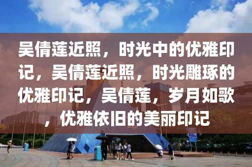 吴倩莲近照，时光中的优雅印记，吴倩莲近照，时光雕琢的优雅印记，吴倩莲，岁月如歌，优雅依旧的美丽印记