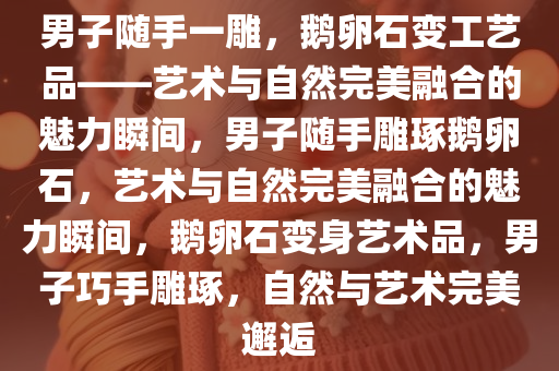 男子随手一雕，鹅卵石变工艺品——艺术与自然完美融合的魅力瞬间，男子随手雕琢鹅卵石，艺术与自然完美融合的魅力瞬间，鹅卵石变身艺术品，男子巧手雕琢，自然与艺术完美邂逅