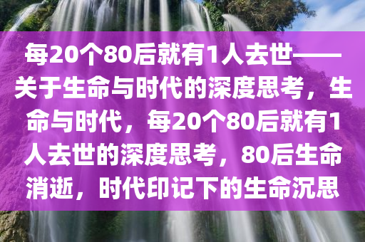 每20个80后就有1人去世——关于生命与时代的深度思考，生命与时代，每20个80后就有1人去世的深度思考，80后生命消逝，时代印记下的生命沉思