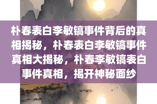 朴春表白李敏镐事件背后的真相揭秘，朴春表白李敏镐事件真相大揭秘，朴春李敏镐表白事件真相，揭开神秘面纱