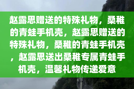 赵露思赠送的特殊礼物，桑稚的青蛙手机壳，赵露思赠送的特殊礼物，桑稚的青蛙手机壳，赵露思送出桑稚专属青蛙手机壳，温馨礼物传递爱意