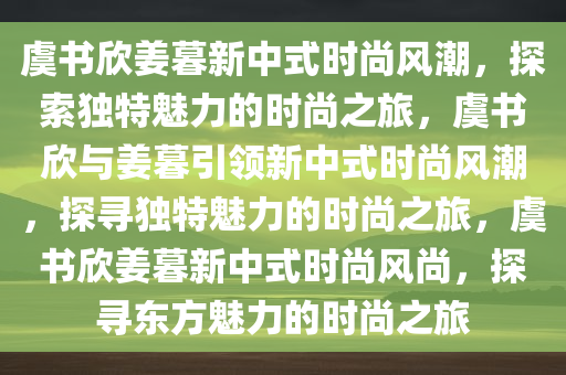 虞书欣姜暮新中式时尚风潮，探索独特魅力的时尚之旅，虞书欣与姜暮引领新中式时尚风潮，探寻独特魅力的时尚之旅，虞书欣姜暮新中式时尚风尚，探寻东方魅力的时尚之旅