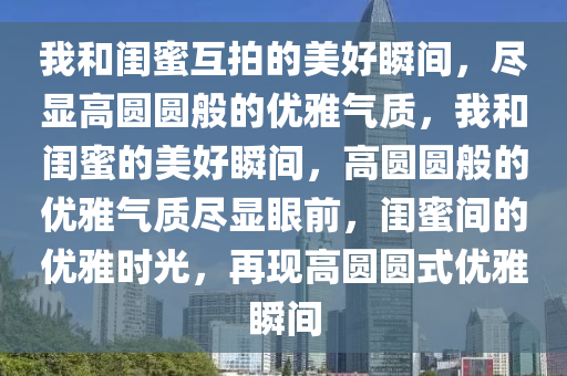 我和闺蜜互拍的美好瞬间，尽显高圆圆般的优雅气质，我和闺蜜的美好瞬间，高圆圆般的优雅气质尽显眼前，闺蜜间的优雅时光，再现高圆圆式优雅瞬间