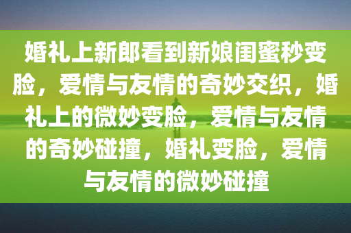 婚礼上新郎看到新娘闺蜜秒变脸，爱情与友情的奇妙交织，婚礼上的微妙变脸，爱情与友情的奇妙碰撞，婚礼变脸，爱情与友情的微妙碰撞