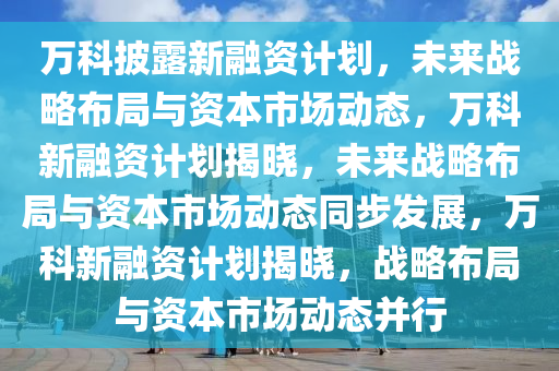 万科披露新融资计划，未来战略布局与资本市场动态，万科新融资计划揭晓，未来战略布局与资本市场动态同步发展，万科新融资计划揭晓，战略布局与资本市场动态并行