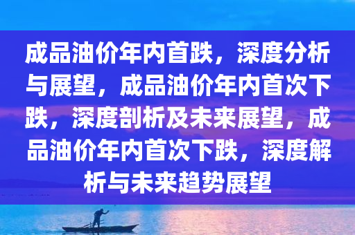 成品油价年内首跌，深度分析与展望，成品油价年内首次下跌，深度剖析及未来展望，成品油价年内首次下跌，深度解析与未来趋势展望