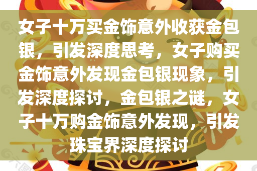 女子十万买金饰意外收获金包银，引发深度思考，女子购买金饰意外发现金包银现象，引发深度探讨，金包银之谜，女子十万购金饰意外发现，引发珠宝界深度探讨