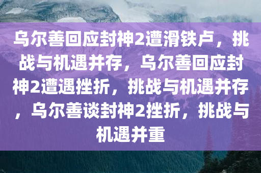 乌尔善回应封神2遭滑铁卢，挑战与机遇并存，乌尔善回应封神2遭遇挫折，挑战与机遇并存，乌尔善谈封神2挫折，挑战与机遇并重