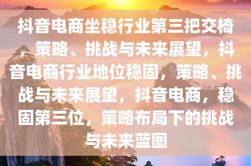 抖音电商坐稳行业第三把交椅，策略、挑战与未来展望，抖音电商行业地位稳固，策略、挑战与未来展望，抖音电商，稳固第三位，策略布局下的挑战与未来蓝图