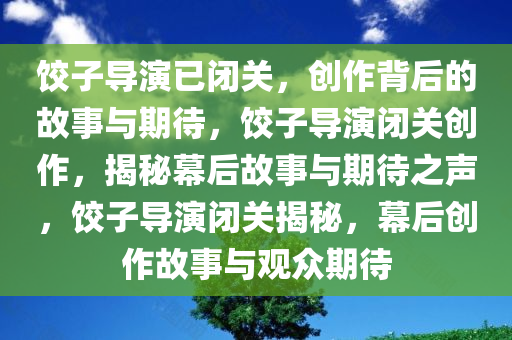 饺子导演已闭关，创作背后的故事与期待，饺子导演闭关创作，揭秘幕后故事与期待之声，饺子导演闭关揭秘，幕后创作故事与观众期待