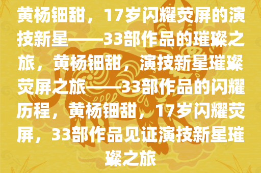 黄杨钿甜，17岁闪耀荧屏的演技新星——33部作品的璀璨之旅，黄杨钿甜，演技新星璀璨荧屏之旅——33部作品的闪耀历程，黄杨钿甜，17岁闪耀荧屏，33部作品见证演技新星璀璨之旅