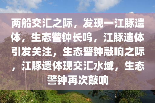 两船交汇之际，发现一江豚遗体，生态警钟长鸣，江豚遗体引发关注，生态警钟敲响之际，江豚遗体现交汇水域，生态警钟再次敲响