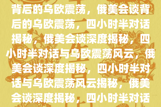 俄美会谈揭秘，四小时半对话背后的乌欧震荡，俄美会谈背后的乌欧震荡，四小时半对话揭秘，俄美会谈深度揭秘，四小时半对话与乌欧震荡风云，俄美会谈深度揭秘，四小时半对话与乌欧震荡风云揭秘，俄美会谈深度揭秘，四小时半对话解析乌欧震荡风云