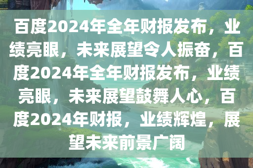 百度2024年全年财报发布，业绩亮眼，未来展望令人振奋，百度2024年全年财报发布，业绩亮眼，未来展望鼓舞人心，百度2024年财报，业绩辉煌，展望未来前景广阔