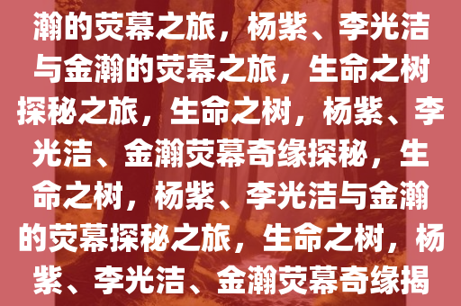 生命之树，杨紫、李光洁与金瀚的荧幕之旅，杨紫、李光洁与金瀚的荧幕之旅，生命之树探秘之旅，生命之树，杨紫、李光洁、金瀚荧幕奇缘探秘，生命之树，杨紫、李光洁与金瀚的荧幕探秘之旅，生命之树，杨紫、李光洁、金瀚荧幕奇缘揭秘