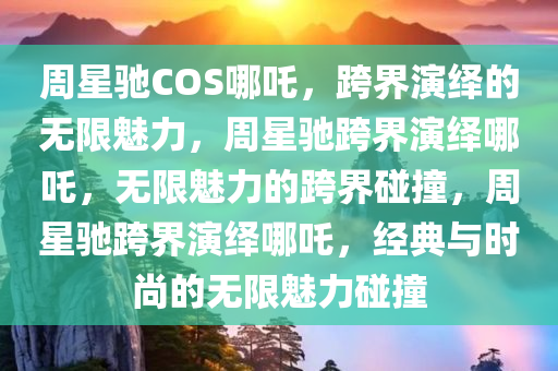 周星驰COS哪吒，跨界演绎的无限魅力，周星驰跨界演绎哪吒，无限魅力的跨界碰撞，周星驰跨界演绎哪吒，经典与时尚的无限魅力碰撞