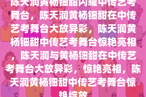 陈天润黄杨钿甜闪耀中传艺考舞台，陈天润黄杨钿甜在中传艺考舞台大放异彩，陈天润黄杨钿甜中传艺考舞台惊艳亮相，陈天润与黄杨钿甜在中传艺考舞台大放异彩，惊艳亮相，陈天润黄杨钿甜中传艺考舞台惊艳绽放