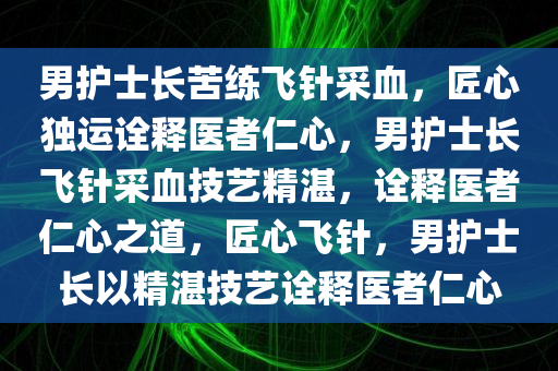 男护士长苦练飞针采血，匠心独运诠释医者仁心，男护士长飞针采血技艺精湛，诠释医者仁心之道，匠心飞针，男护士长以精湛技艺诠释医者仁心