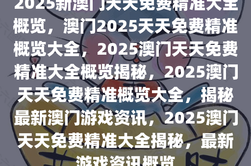 2025新澳门天天免费精准大全概览，澳门2025天天免费精准概览大全，2025澳门天天免费精准大全概览揭秘，2025澳门天天免费精准概览大全，揭秘最新澳门游戏资讯，2025澳门天天免费精准大全揭秘，最新游戏资讯概览