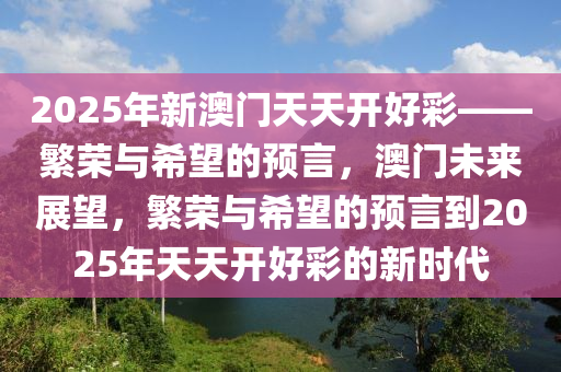 2025年新澳门天天开好彩——繁荣与希望的预言，澳门未来展望，繁荣与希望的预言到2025年天天开好彩的新时代