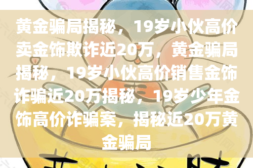 黄金骗局揭秘，19岁小伙高价卖金饰欺诈近20万，黄金骗局揭秘，19岁小伙高价销售金饰诈骗近20万揭秘，19岁少年金饰高价诈骗案，揭秘近20万黄金骗局