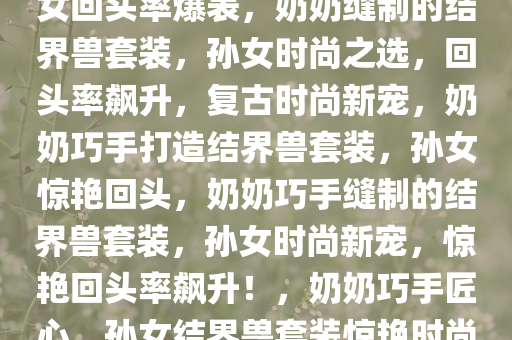 奶奶亲手缝制的结界兽套装，孙女回头率爆表，奶奶缝制的结界兽套装，孙女时尚之选，回头率飙升，复古时尚新宠，奶奶巧手打造结界兽套装，孙女惊艳回头，奶奶巧手缝制的结界兽套装，孙女时尚新宠，惊艳回头率飙升！，奶奶巧手匠心，孙女结界兽套装惊艳时尚圈