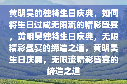 黄明昊的独特生日庆典，如何将生日过成无限流的精彩盛宴，黄明昊独特生日庆典，无限精彩盛宴的缔造之道，黄明昊生日庆典，无限流精彩盛宴的缔造之道