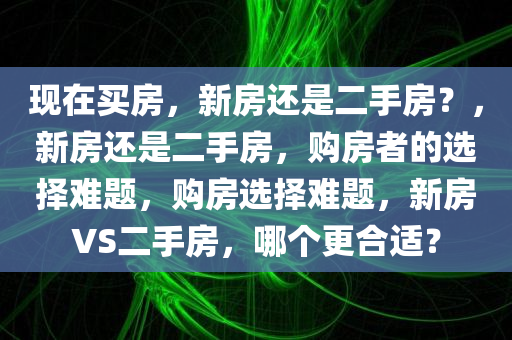 现在买房，新房还是二手房？，新房还是二手房，购房者的选择难题，购房选择难题，新房VS二手房，哪个更合适？