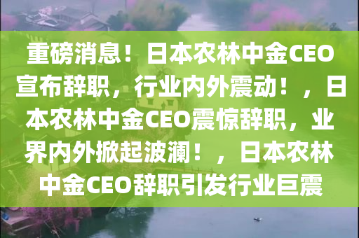 重磅消息！日本农林中金CEO宣布辞职，行业内外震动！，日本农林中金CEO震惊辞职，业界内外掀起波澜！，日本农林中金CEO辞职引发行业巨震