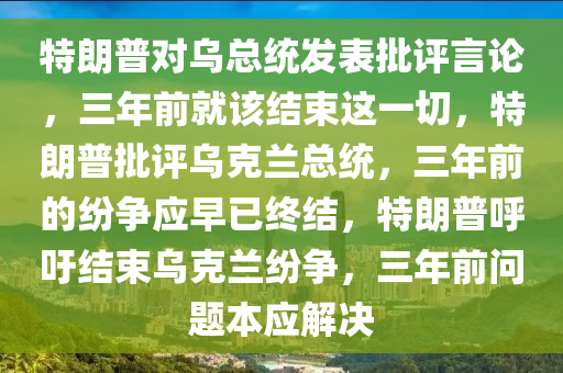 特朗普对乌总统发表批评言论，三年前就该结束这一切，特朗普批评乌克兰总统，三年前的纷争应早已终结，特朗普呼吁结束乌克兰纷争，三年前问题本应解决