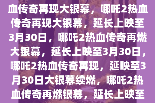 哪吒2延长上映至3月30日，热血传奇再现大银幕，哪吒2热血传奇再现大银幕，延长上映至3月30日，哪吒2热血传奇再燃大银幕，延长上映至3月30日，哪吒2热血传奇再现，延映至3月30日大银幕续燃，哪吒2热血传奇再燃银幕，延长上映至3月30日