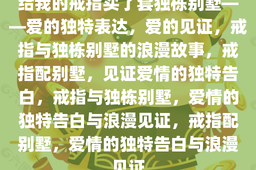 给我的戒指买了套独栋别墅——爱的独特表达，爱的见证，戒指与独栋别墅的浪漫故事，戒指配别墅，见证爱情的独特告白，戒指与独栋别墅，爱情的独特告白与浪漫见证，戒指配别墅，爱情的独特告白与浪漫见证