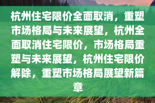 杭州住宅限价全面取消，重塑市场格局与未来展望，杭州全面取消住宅限价，市场格局重塑与未来展望，杭州住宅限价解除，重塑市场格局展望新篇章