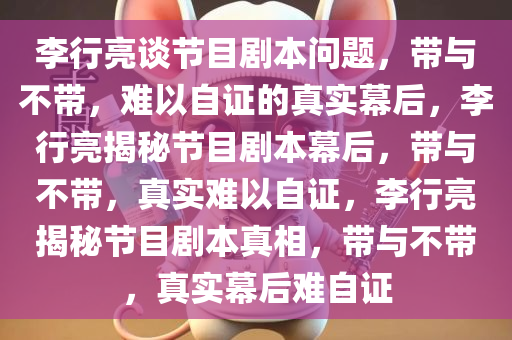 李行亮谈节目剧本问题，带与不带，难以自证的真实幕后，李行亮揭秘节目剧本幕后，带与不带，真实难以自证，李行亮揭秘节目剧本真相，带与不带，真实幕后难自证