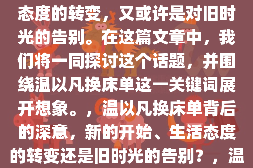 温以凡换床单了，这是否意味着新的开始？或许是一种生活态度的转变，又或许是对旧时光的告别。在这篇文章中，我们将一同探讨这个话题，并围绕温以凡换床单这一关键词展开想象。，温以凡换床单背后的深意，新的开始、生活态度的转变还是旧时光的告别？，温以凡换床单，新起点、生活态度转变还是告别旧时光？