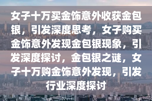 女子十万买金饰意外收获金包银，引发深度思考，女子购买金饰意外发现金包银现象，引发深度探讨，金包银之谜，女子十万购金饰意外发现，引发行业深度探讨