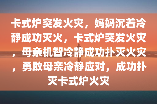 卡式炉突发火灾，妈妈沉着冷静成功灭火，卡式炉突发火灾，母亲机智冷静成功扑灭火灾，勇敢母亲冷静应对，成功扑灭卡式炉火灾