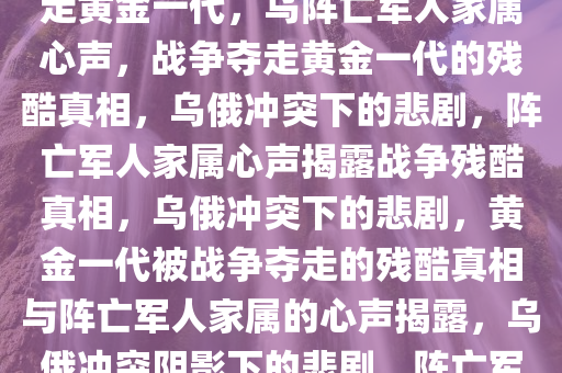 乌阵亡军人家属心声，战争夺走黄金一代，乌阵亡军人家属心声，战争夺走黄金一代的残酷真相，乌俄冲突下的悲剧，阵亡军人家属心声揭露战争残酷真相，乌俄冲突下的悲剧，黄金一代被战争夺走的残酷真相与阵亡军人家属的心声揭露，乌俄冲突阴影下的悲剧，阵亡军人家属心声揭示战争残酷真相