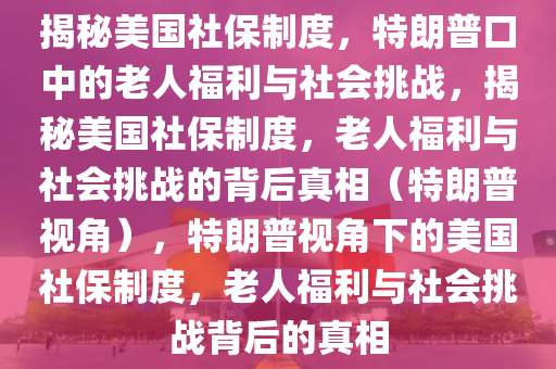 揭秘美国社保制度，特朗普口中的老人福利与社会挑战，揭秘美国社保制度，老人福利与社会挑战的背后真相（特朗普视角），特朗普视角下的美国社保制度，老人福利与社会挑战背后的真相