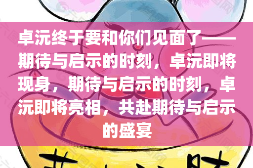 卓沅终于要和你们见面了——期待与启示的时刻，卓沅即将现身，期待与启示的时刻，卓沅即将亮相，共赴期待与启示的盛宴