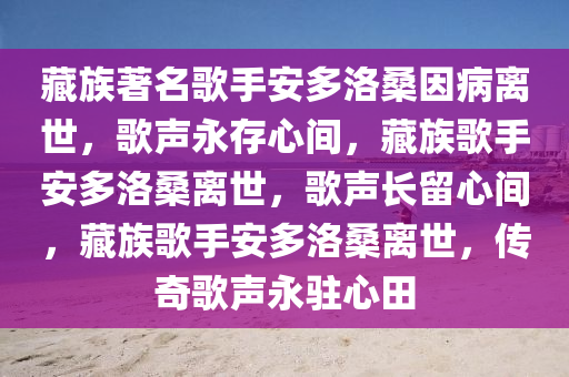 藏族著名歌手安多洛桑因病离世，歌声永存心间，藏族歌手安多洛桑离世，歌声长留心间，藏族歌手安多洛桑离世，传奇歌声永驻心田