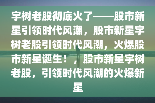 宇树老股彻底火了——股市新星引领时代风潮，股市新星宇树老股引领时代风潮，火爆股市新星诞生！，股市新星宇树老股，引领时代风潮的火爆新星