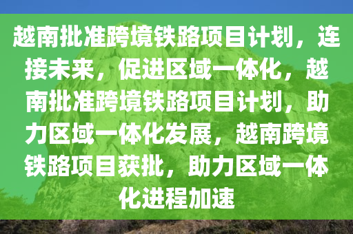 越南批准跨境铁路项目计划，连接未来，促进区域一体化，越南批准跨境铁路项目计划，助力区域一体化发展，越南跨境铁路项目获批，助力区域一体化进程加速