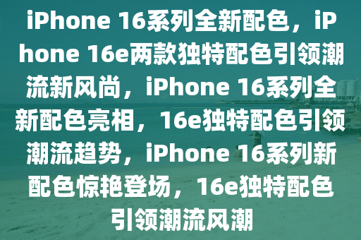 iPhone 16系列全新配色，iPhone 16e两款独特配色引领潮流新风尚，iPhone 16系列全新配色亮相，16e独特配色引领潮流趋势，iPhone 16系列新配色惊艳登场，16e独特配色引领潮流风潮