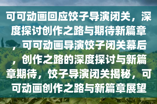 可可动画回应饺子导演闭关，深度探讨创作之路与期待新篇章，可可动画导演饺子闭关幕后，创作之路的深度探讨与新篇章期待，饺子导演闭关揭秘，可可动画创作之路与新篇章展望