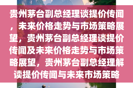 贵州茅台副总经理谈提价传闻，未来价格走势与市场策略展望，贵州茅台副总经理谈提价传闻及未来价格走势与市场策略展望，贵州茅台副总经理解读提价传闻与未来市场策略